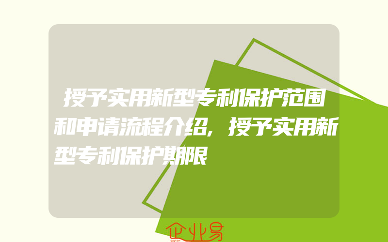 授予实用新型专利保护范围和申请流程介绍,授予实用新型专利保护期限