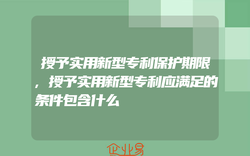 授予实用新型专利保护期限,授予实用新型专利应满足的条件包含什么