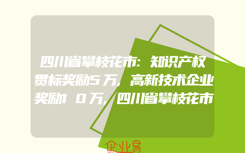 四川省攀枝花市:知识产权贯标奖励5万,高新技术企业奖励10万,四川省攀枝花市专利资助、知识产权贯标奖励、高新技术企业认定奖励政策汇总