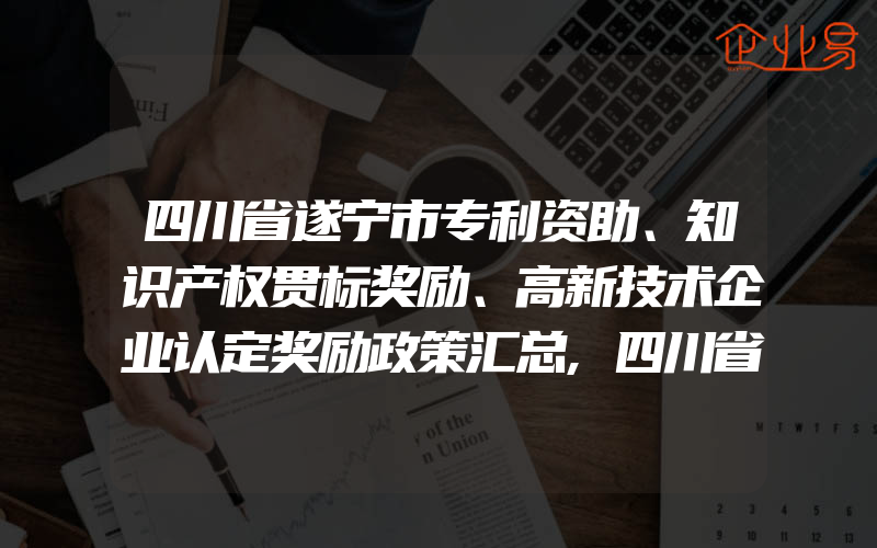 四川省遂宁市专利资助、知识产权贯标奖励、高新技术企业认定奖励政策汇总,四川省知识产权的宣传及国际保护