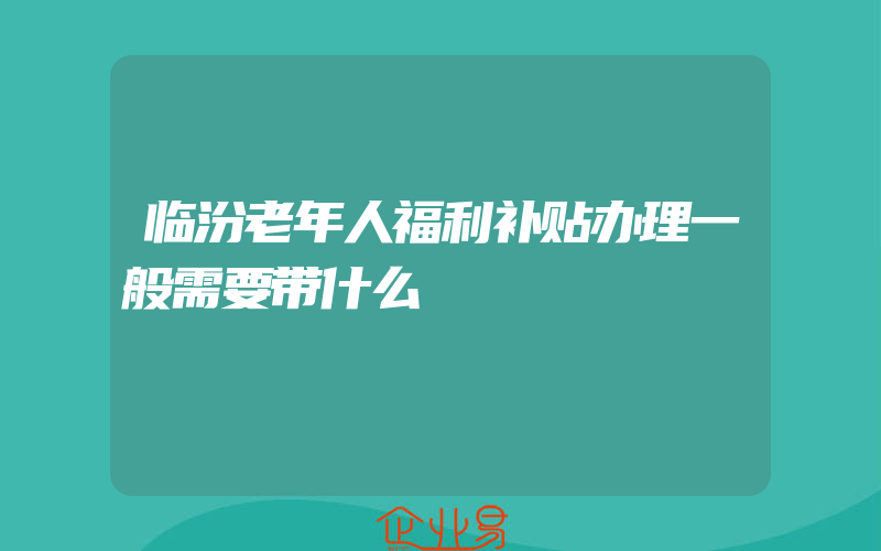 临汾老年人福利补贴办理一般需要带什么