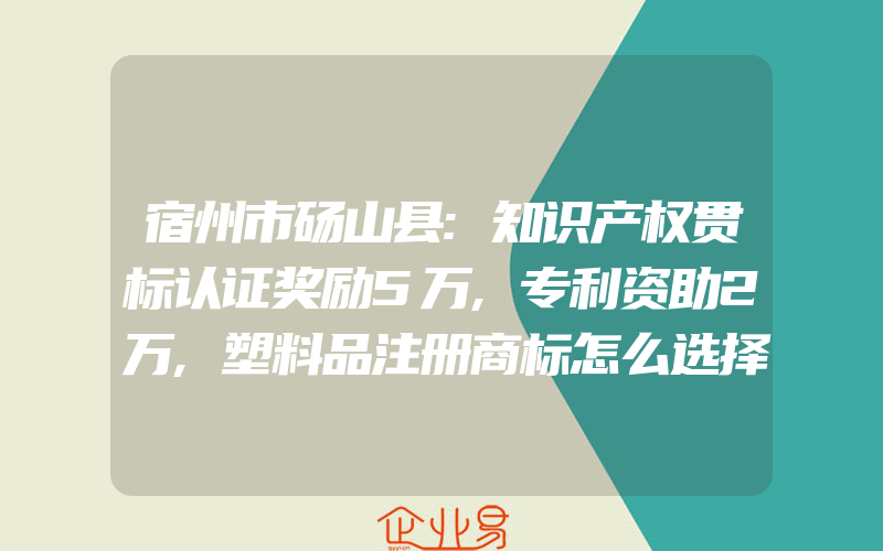 宿州市砀山县:知识产权贯标认证奖励5万,专利资助2万,塑料品注册商标怎么选择