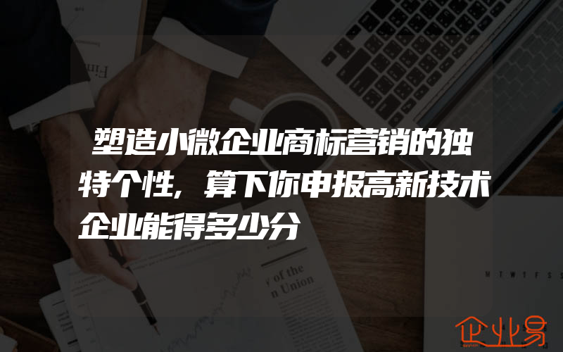 塑造小微企业商标营销的独特个性,算下你申报高新技术企业能得多少分