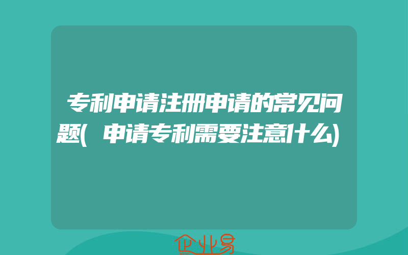 专利申请注册申请的常见问题(申请专利需要注意什么)