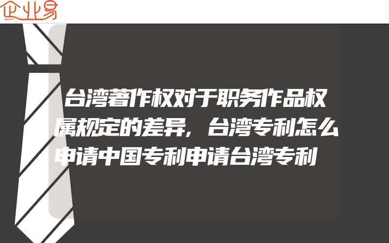 台湾著作权对于职务作品权属规定的差异,台湾专利怎么申请中国专利申请台湾专利