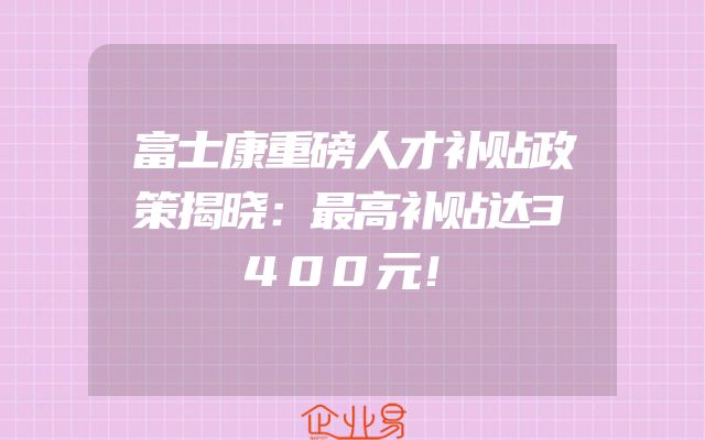 富士康重磅人才补贴政策揭晓：最高补贴达3400元！