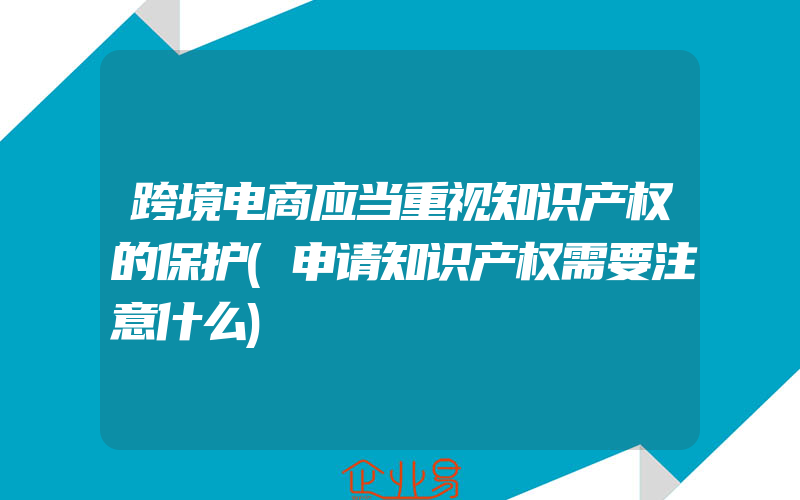 跨境电商应当重视知识产权的保护(申请知识产权需要注意什么)