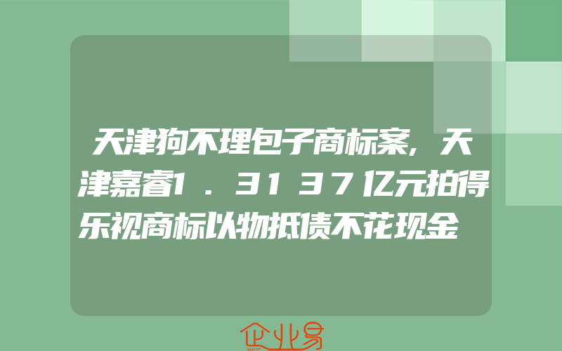 天津狗不理包子商标案,天津嘉睿1.3137亿元拍得乐视商标以物抵债不花现金