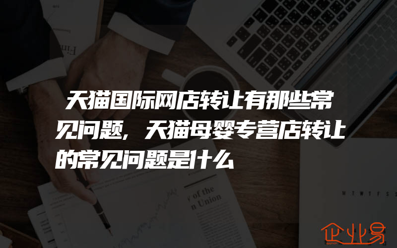 天猫国际网店转让有那些常见问题,天猫母婴专营店转让的常见问题是什么