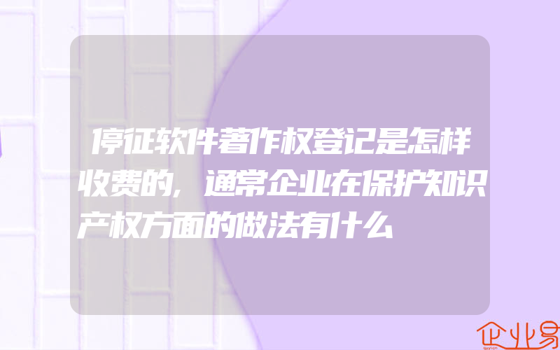 停征软件著作权登记是怎样收费的,通常企业在保护知识产权方面的做法有什么