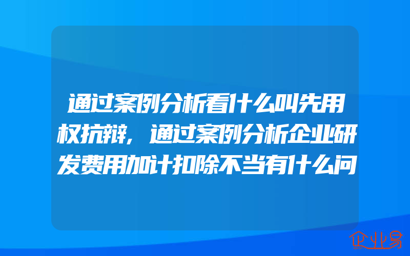 通过案例分析看什么叫先用权抗辩,通过案例分析企业研发费用加计扣除不当有什么问题