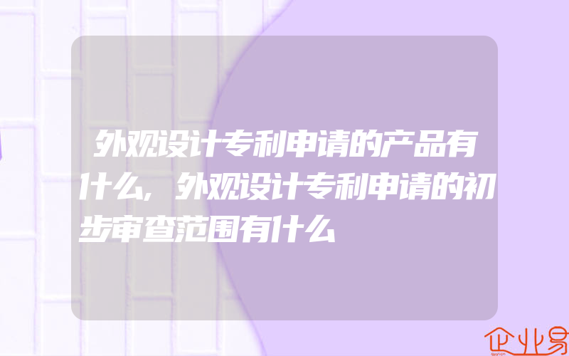 外观设计专利申请的产品有什么,外观设计专利申请的初步审查范围有什么