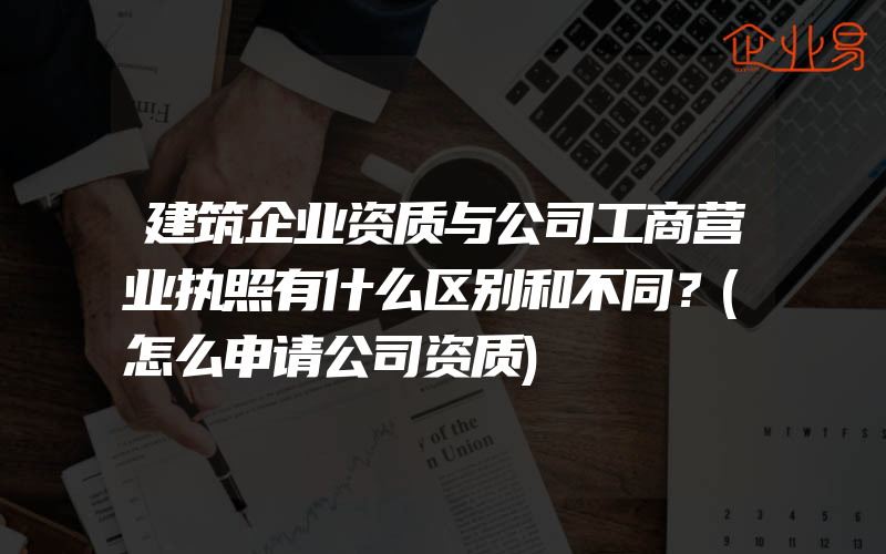 建筑企业资质与公司工商营业执照有什么区别和不同？(怎么申请公司资质)