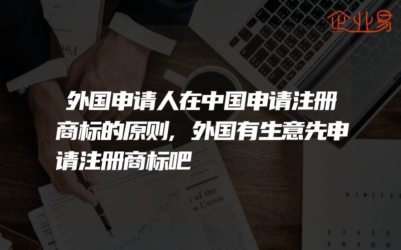 外国申请人在中国申请注册商标的原则,外国有生意先申请注册商标吧
