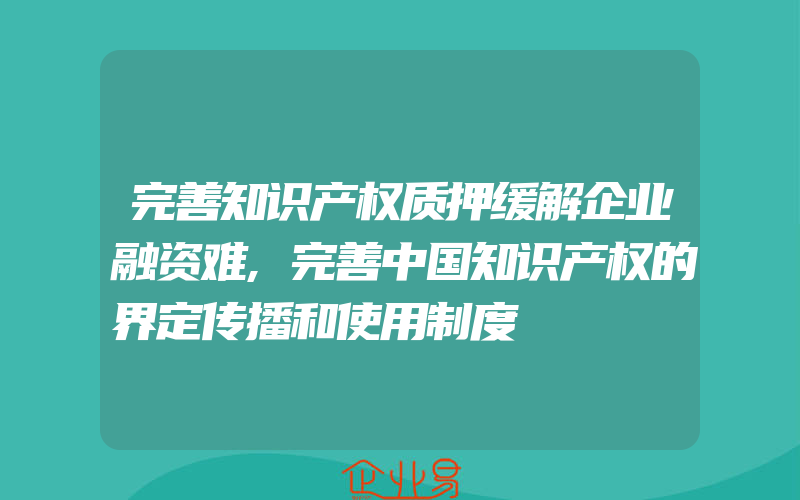 完善知识产权质押缓解企业融资难,完善中国知识产权的界定传播和使用制度