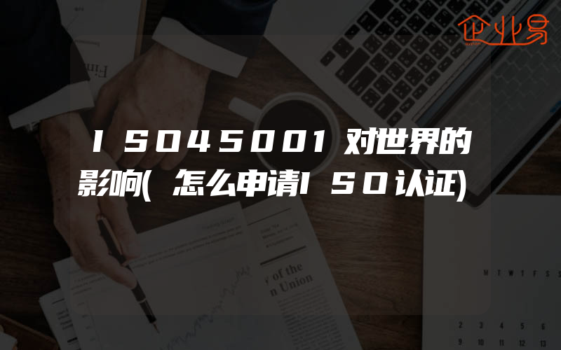 ISO45001对世界的影响(怎么申请ISO认证)