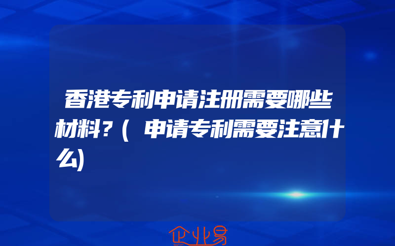 香港专利申请注册需要哪些材料？(申请专利需要注意什么)