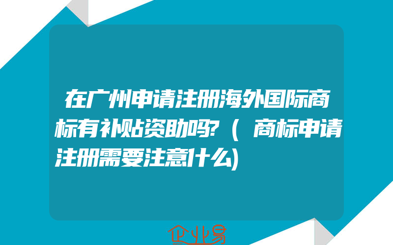 在广州申请注册海外国际商标有补贴资助吗?(商标申请注册需要注意什么)