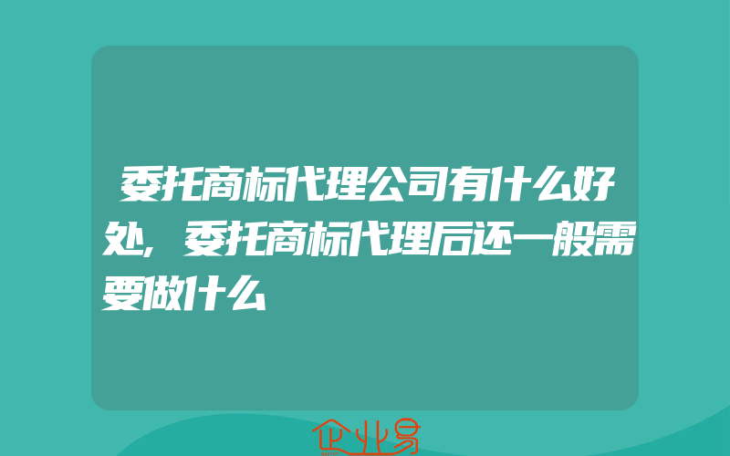 委托商标代理公司有什么好处,委托商标代理后还一般需要做什么