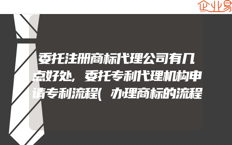 委托注册商标代理公司有几点好处,委托专利代理机构申请专利流程(办理商标的流程)