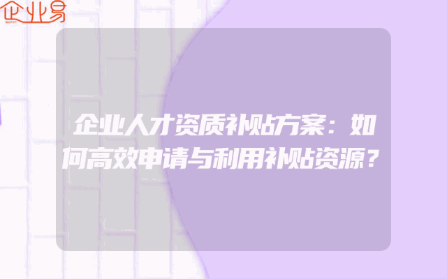 企业人才资质补贴方案：如何高效申请与利用补贴资源？