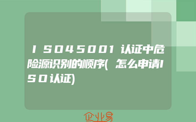 ISO45001认证中危险源识别的顺序(怎么申请ISO认证)