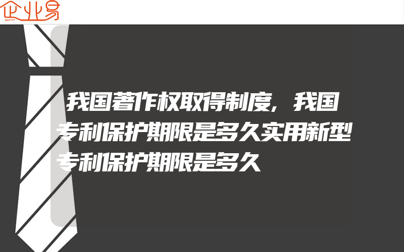 我国著作权取得制度,我国专利保护期限是多久实用新型专利保护期限是多久