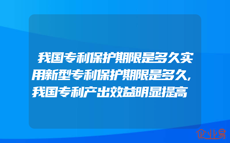 我国专利保护期限是多久实用新型专利保护期限是多久,我国专利产出效益明显提高