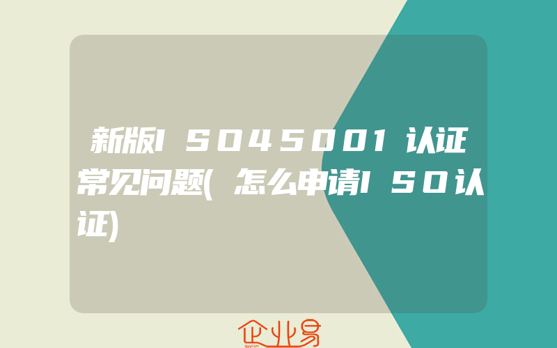 新版ISO45001认证常见问题(怎么申请ISO认证)