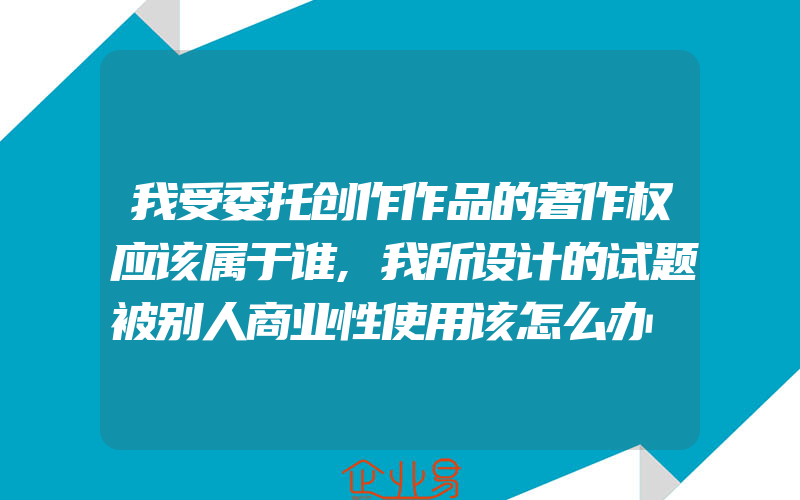 我受委托创作作品的著作权应该属于谁,我所设计的试题被别人商业性使用该怎么办