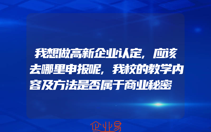 我想做高新企业认定,应该去哪里申报呢,我校的教学内容及方法是否属于商业秘密