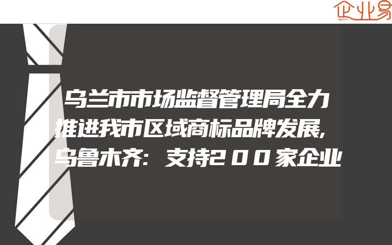 乌兰市市场监督管理局全力推进我市区域商标品牌发展,乌鲁木齐:支持200家企业通过知识产权贯标认证,对知识产权贯标认证费用进行奖励