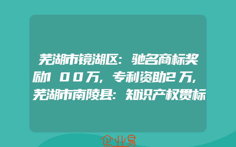 芜湖市镜湖区:驰名商标奖励100万,专利资助2万,芜湖市南陵县:知识产权贯标奖励5万元,发明专利资助2万元