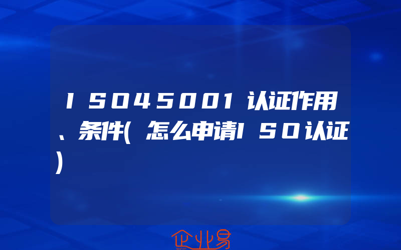 ISO45001认证作用、条件(怎么申请ISO认证)