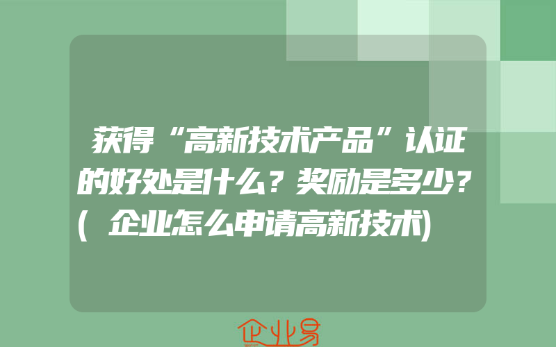 获得“高新技术产品”认证的好处是什么？奖励是多少？(企业怎么申请高新技术)