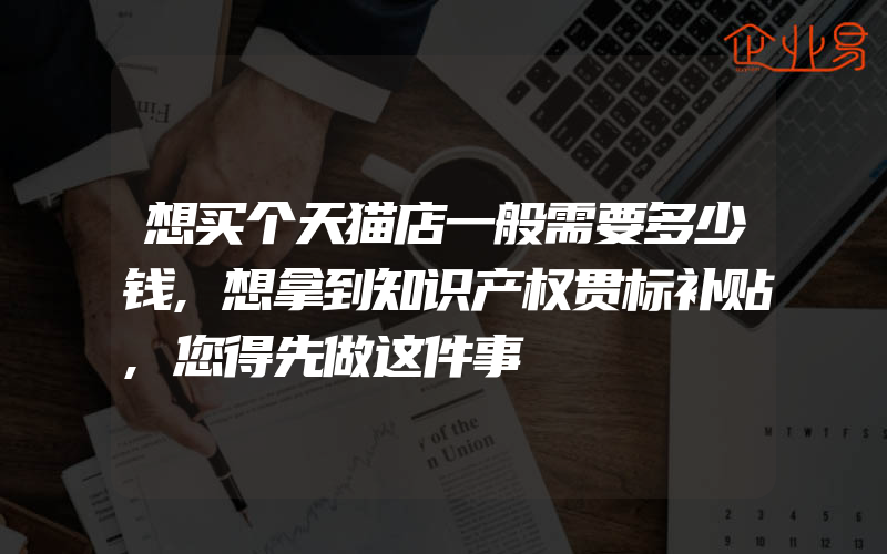 想买个天猫店一般需要多少钱,想拿到知识产权贯标补贴,您得先做这件事