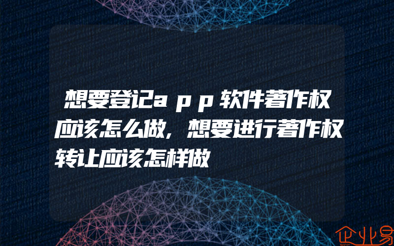 想要登记app软件著作权应该怎么做,想要进行著作权转让应该怎样做