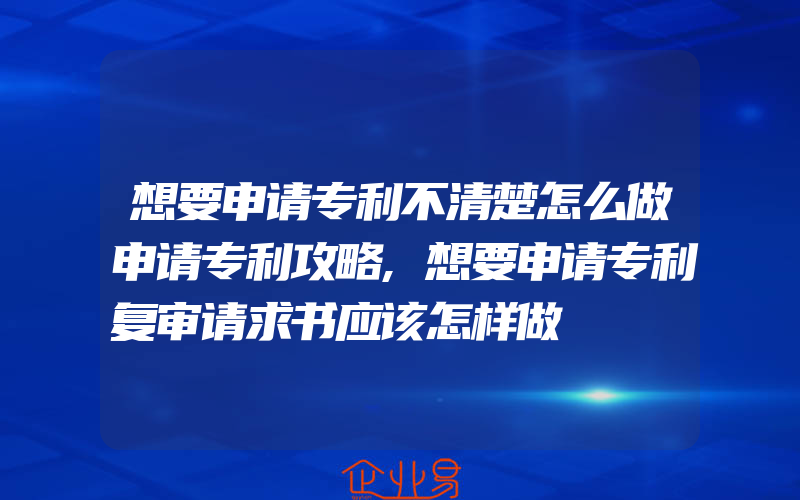 想要申请专利不清楚怎么做申请专利攻略,想要申请专利复审请求书应该怎样做