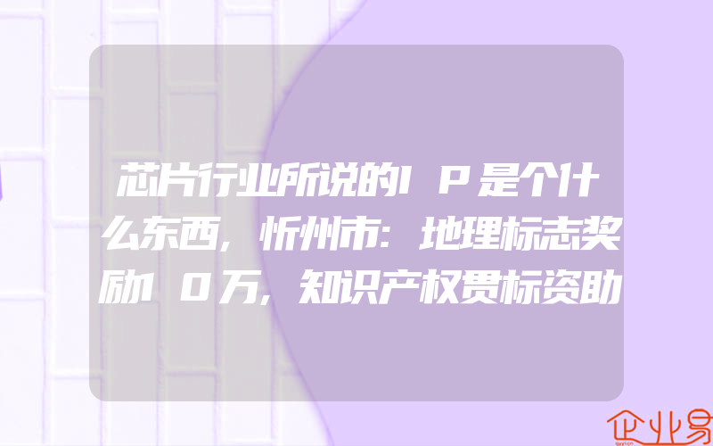 芯片行业所说的IP是个什么东西,忻州市:地理标志奖励10万,知识产权贯标资助5万、发明专利资助标准