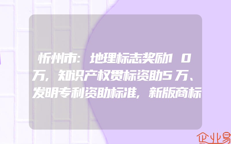 忻州市:地理标志奖励10万,知识产权贯标资助5万、发明专利资助标准,新版商标二十九类修改内容有什么