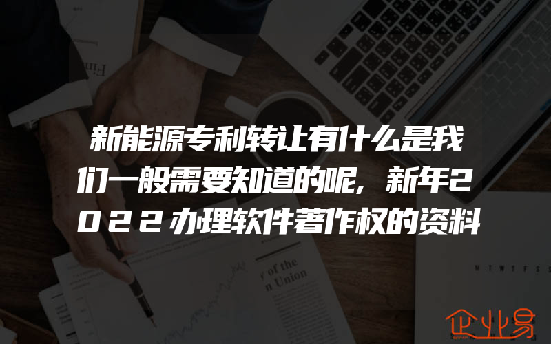 新能源专利转让有什么是我们一般需要知道的呢,新年2022办理软件著作权的资料都有什么