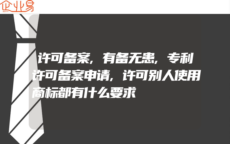 许可备案,有备无患,专利许可备案申请,许可别人使用商标都有什么要求