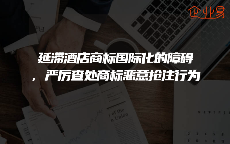 延滞酒店商标国际化的障碍,严厉查处商标恶意抢注行为