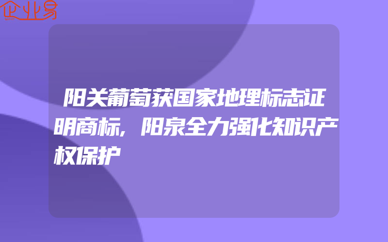 阳关葡萄获国家地理标志证明商标,阳泉全力强化知识产权保护