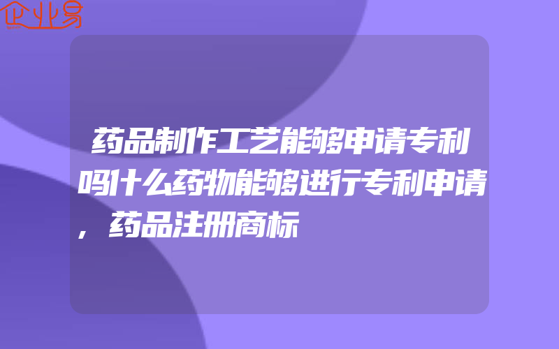 药品制作工艺能够申请专利吗什么药物能够进行专利申请,药品注册商标