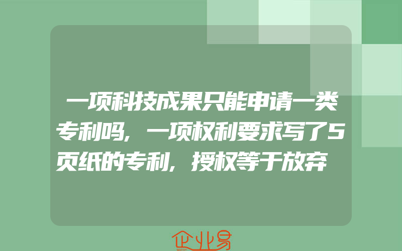 一项科技成果只能申请一类专利吗,一项权利要求写了5页纸的专利,授权等于放弃