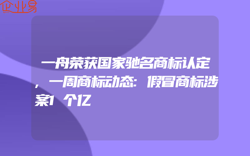 一舟荣获国家驰名商标认定,一周商标动态:假冒商标涉案1个亿