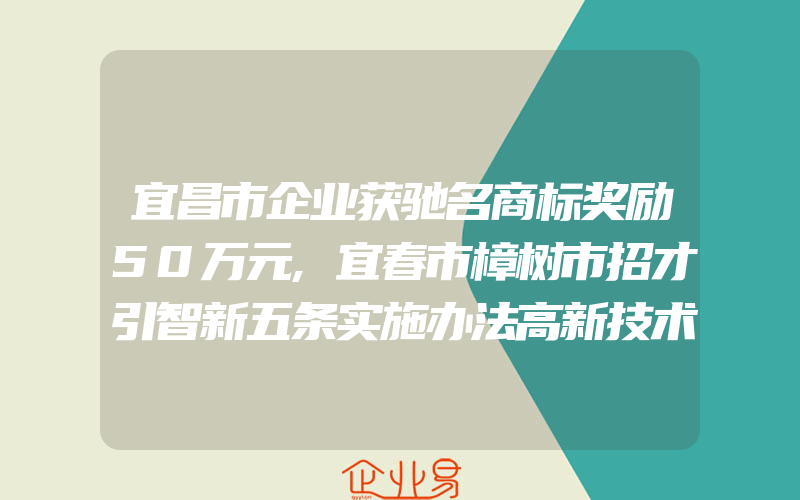 宜昌市企业获驰名商标奖励50万元,宜春市樟树市招才引智新五条实施办法高新技术企业认定奖励5万元