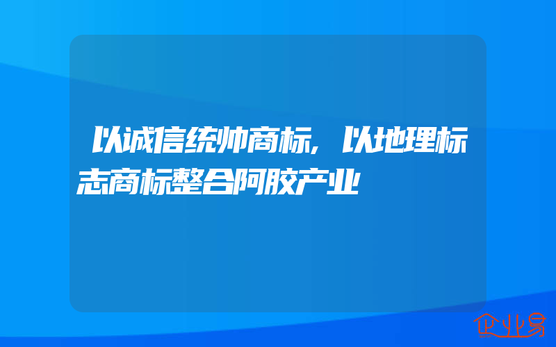 以诚信统帅商标,以地理标志商标整合阿胶产业