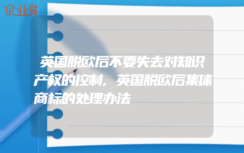 英国脱欧后不要失去对知识产权的控制,英国脱欧后集体商标的处理办法